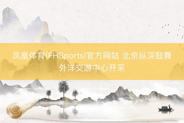 凤凰体育(FHSports)官方网站 北京纵深鼓舞外洋交游中心开采
