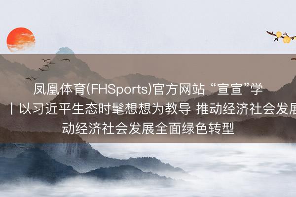 凤凰体育(FHSports)官方网站 “宣宣”学习札记（159）丨以习近平生态时髦想想为教导 推动经济社会发展全面绿色转型