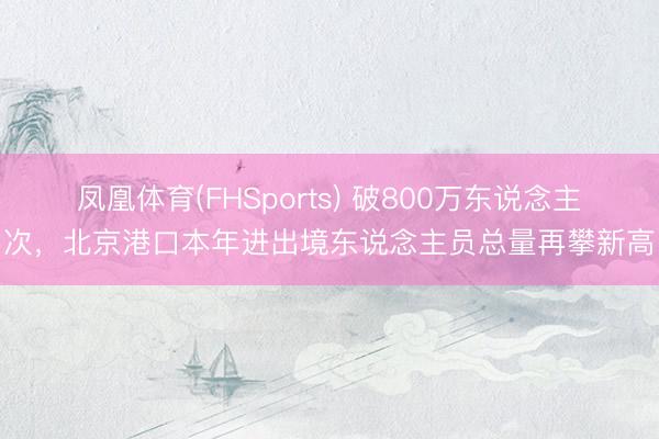 凤凰体育(FHSports) 破800万东说念主次，北京港口本年进出境东说念主员总量再攀新高