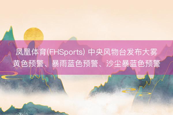 凤凰体育(FHSports) 中央风物台发布大雾黄色预警、暴雨蓝色预警、沙尘暴蓝色预警