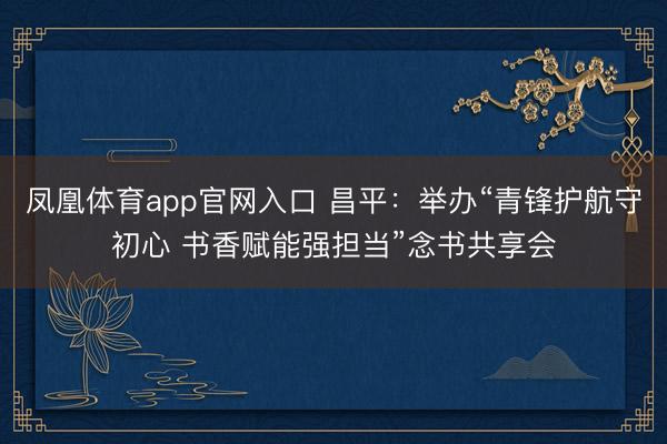 凤凰体育app官网入口 昌平：举办“青锋护航守初心 书香赋能强担当”念书共享会