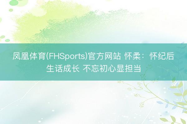 凤凰体育(FHSports)官方网站 怀柔：怀纪后生话成长 不忘初心显担当