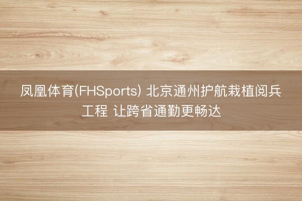凤凰体育(FHSports) 北京通州护航栽植阅兵工程 让跨省通勤更畅达