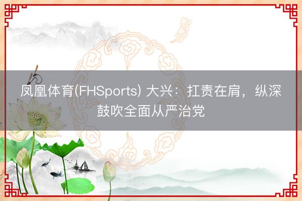 凤凰体育(FHSports) 大兴：扛责在肩，纵深鼓吹全面从严治党