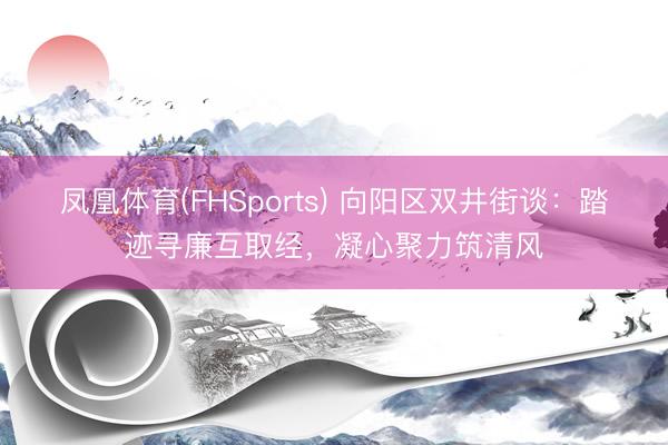 凤凰体育(FHSports) 向阳区双井街谈：踏迹寻廉互取经，凝心聚力筑清风