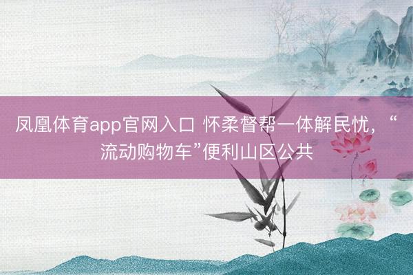 凤凰体育app官网入口 怀柔督帮一体解民忧，“流动购物车”便利山区公共