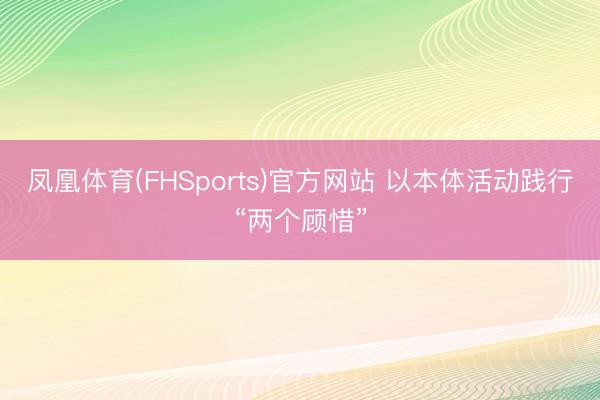 凤凰体育(FHSports)官方网站 以本体活动践行“两个顾惜”