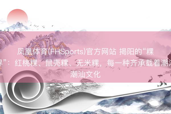 凤凰体育(FHSports)官方网站 揭阳的“粿品世界”：红桃粿、鼠壳粿、无米粿，每一种齐承载着潮汕文化