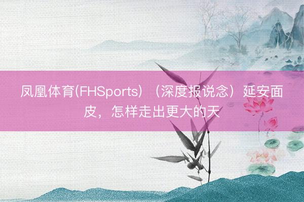 凤凰体育(FHSports) （深度报说念）延安面皮，怎样走出更大的天