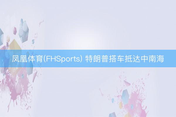 凤凰体育(FHSports) 特朗普搭车抵达中南海