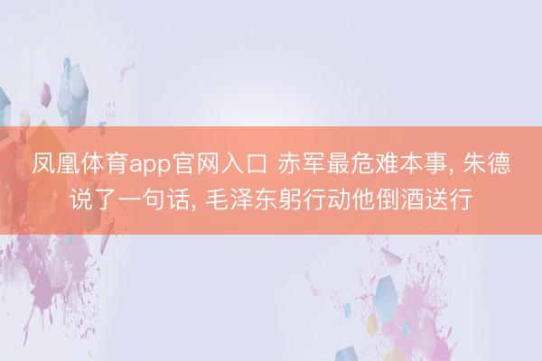 凤凰体育app官网入口 赤军最危难本事， 朱德说了一句话， 毛泽东躬行动他倒酒送行