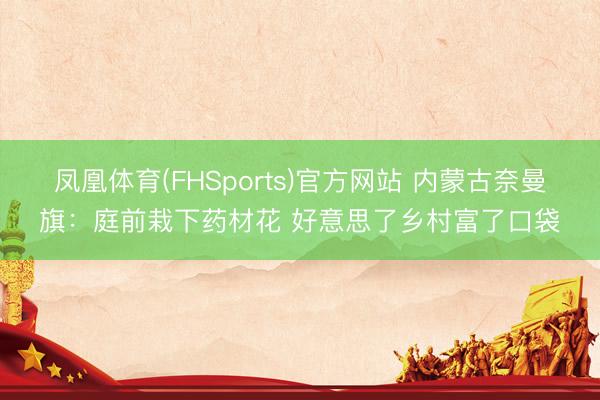凤凰体育(FHSports)官方网站 内蒙古奈曼旗:庭前栽下药材花 好意思了乡村富了口袋