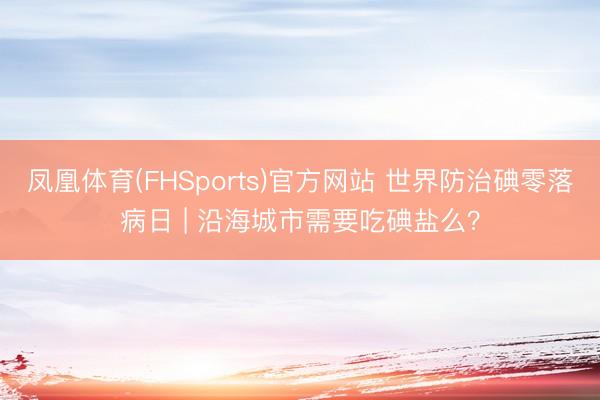 凤凰体育(FHSports)官方网站 世界防治碘零落病日 | 沿海城市需要吃碘盐么？