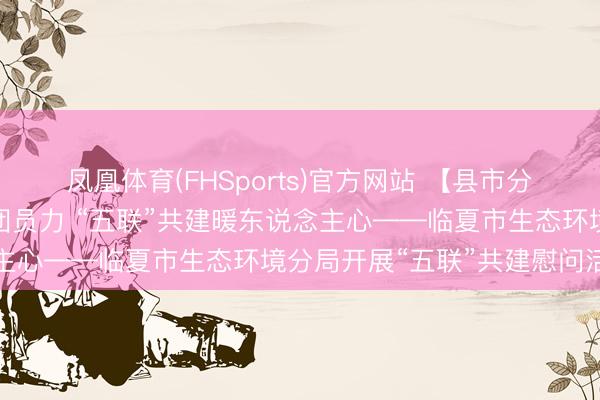 凤凰体育(FHSports)官方网站 【县市分局使命动态】党建引颈团员力 “五联”共建暖东说念主心——临夏市生态环境分局开展“五联”共建慰问活动