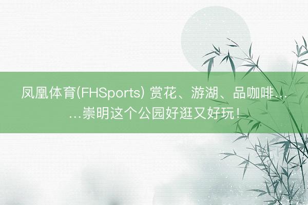 凤凰体育(FHSports) 赏花、游湖、品咖啡……崇明这个公园好逛又好玩！