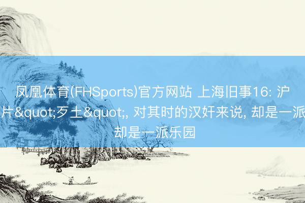 凤凰体育(FHSports)官方网站 上海旧事16: 沪西这片"歹土"， 对其时的汉奸来说， 却是一派乐园