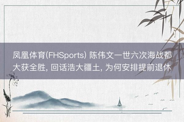 凤凰体育(FHSports) 陈伟文一世六次海战都大获全胜, 回话浩大疆土, 为何安排提前退休