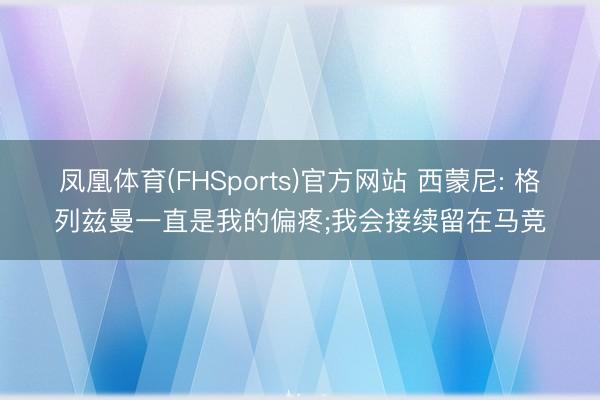 凤凰体育(FHSports)官方网站 西蒙尼: 格列兹曼一直是我的偏疼;我会接续留在马竞