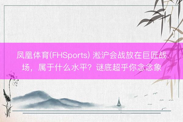 凤凰体育(FHSports) 淞沪会战放在巨匠战场，属于什么水平？谜底超乎你念念象