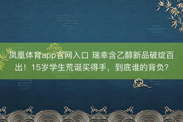 凤凰体育app官网入口 瑞幸含乙醇新品破绽百出！15岁学生荒诞买得手，到底谁的背负？