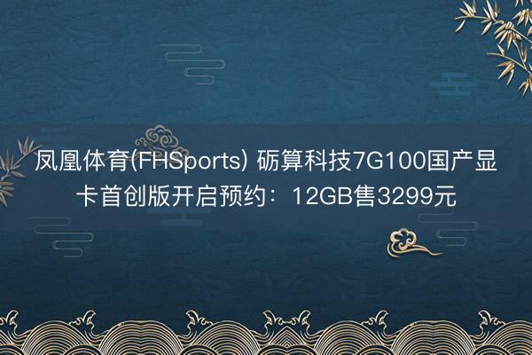 凤凰体育(FHSports) 砺算科技7G100国产显卡首创版开启预约：12GB售3299元