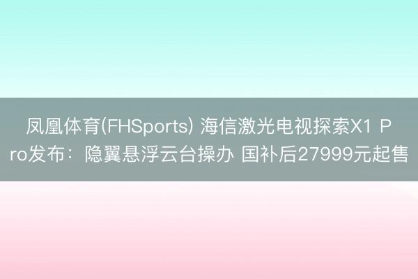 凤凰体育(FHSports) 海信激光电视探索X1 Pro发布：隐翼悬浮云台操办 国补后27999元起售