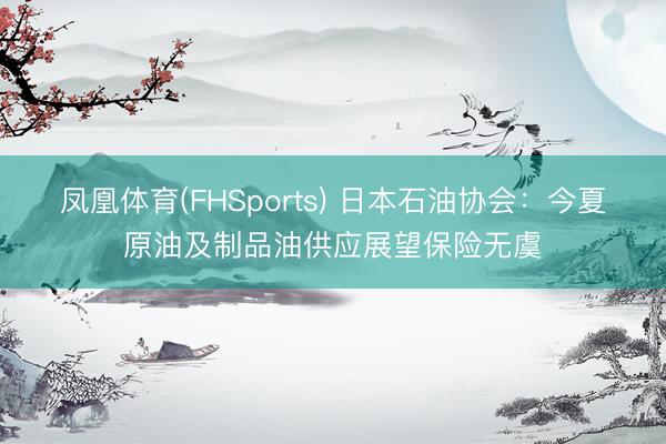 凤凰体育(FHSports) 日本石油协会：今夏原油及制品油供应展望保险无虞