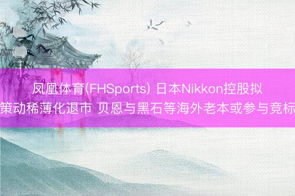 凤凰体育(FHSports) 日本Nikkon控股拟策动稀薄化退市 贝恩与黑石等海外老本或参与竞标