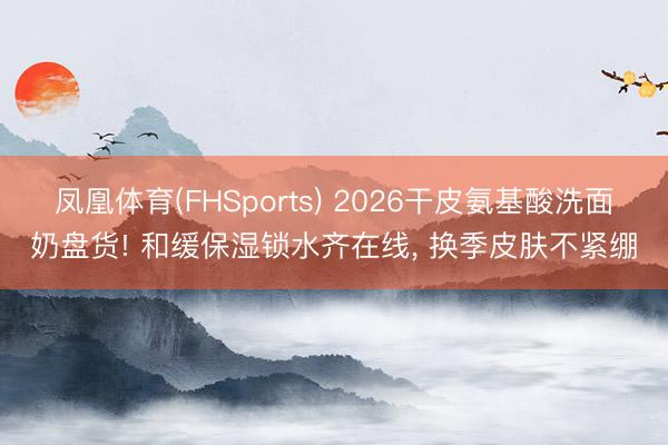 凤凰体育(FHSports) 2026干皮氨基酸洗面奶盘货! 和缓保湿锁水齐在线， 换季皮肤不紧绷
