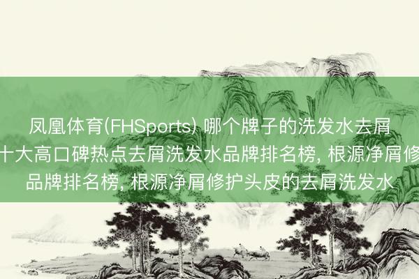 凤凰体育(FHSports) 哪个牌子的洗发水去屑后果好? 测评 2026 十大高口碑热点去屑洗发水品牌排名榜， 根源净屑修护头皮的去屑洗发水