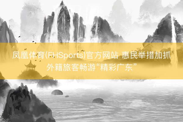 凤凰体育(FHSports)官方网站 惠民举措加抓外籍旅客畅游“精彩广东”