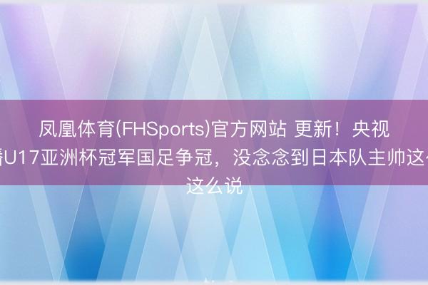 凤凰体育(FHSports)官方网站 更新！央视直播U17亚洲杯冠军国足争冠，没念念到日本队主帅这么说