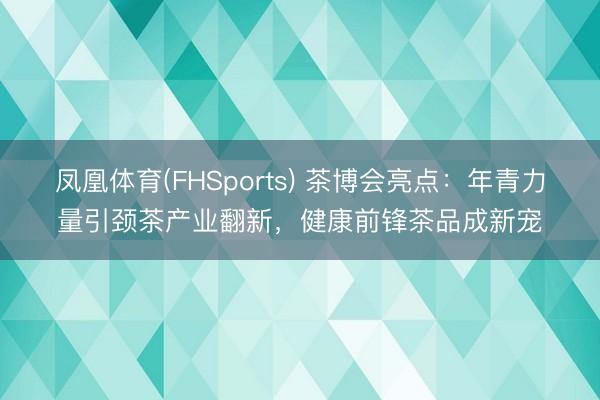 凤凰体育(FHSports) 茶博会亮点:年青力量引颈茶产业翻新,健康前锋茶品成新宠