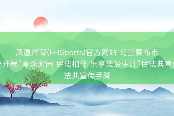 凤凰体育(FHSports)官方网站 乌兰察布市轨则局开展“夏季游园 民法相伴 乐享法治生计”民法典宣传手脚