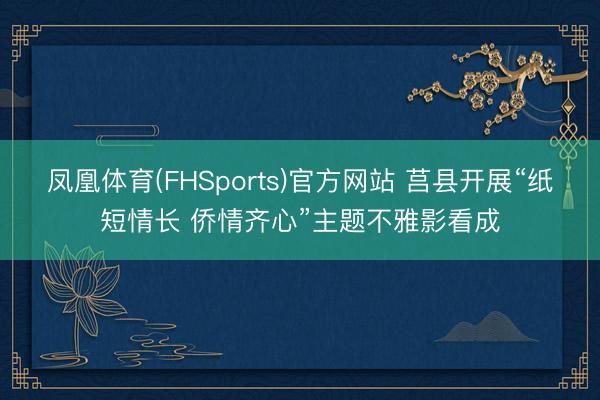 凤凰体育(FHSports)官方网站 莒县开展“纸短情长 侨情齐心”主题不雅影看成
