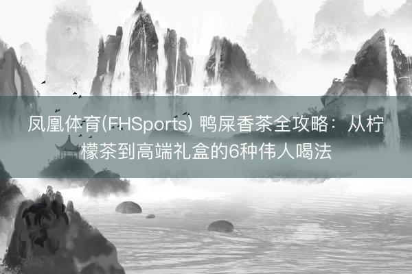 凤凰体育(FHSports) 鸭屎香茶全攻略：从柠檬茶到高端礼盒的6种伟人喝法