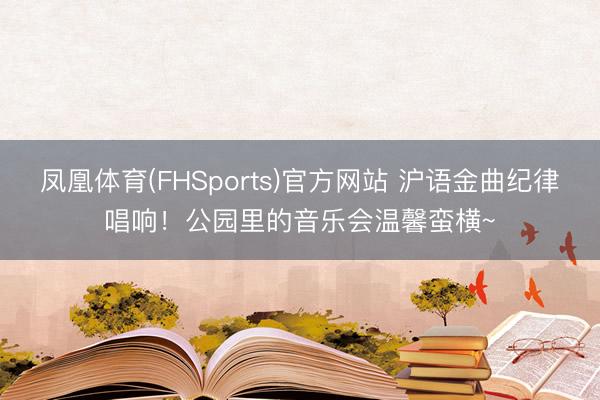 凤凰体育(FHSports)官方网站 沪语金曲纪律唱响！公园里的音乐会温馨蛮横~