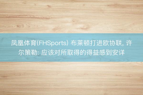 凤凰体育(FHSports) 布莱顿打进欧协联, 许尔策勒: 应该对所取得的得益感到安详
