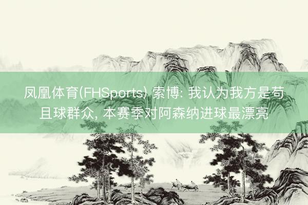凤凰体育(FHSports) 索博: 我认为我方是苟且球群众， 本赛季对阿森纳进球最漂亮