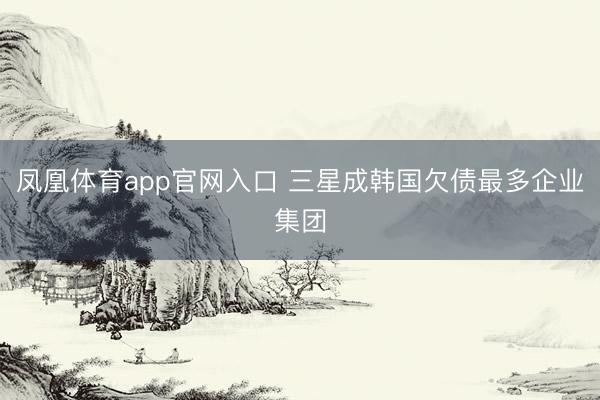 凤凰体育app官网入口 三星成韩国欠债最多企业集团