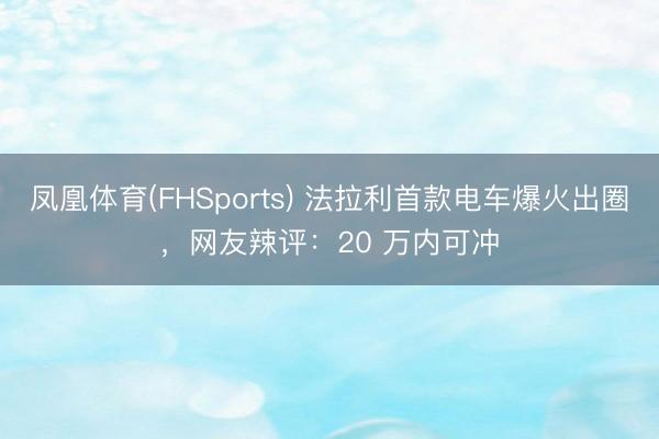 凤凰体育(FHSports) 法拉利首款电车爆火出圈，网友辣评：20 万内可冲