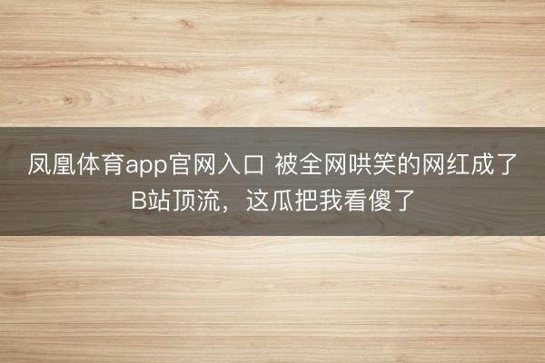 凤凰体育app官网入口 被全网哄笑的网红成了B站顶流，这瓜把我看傻了