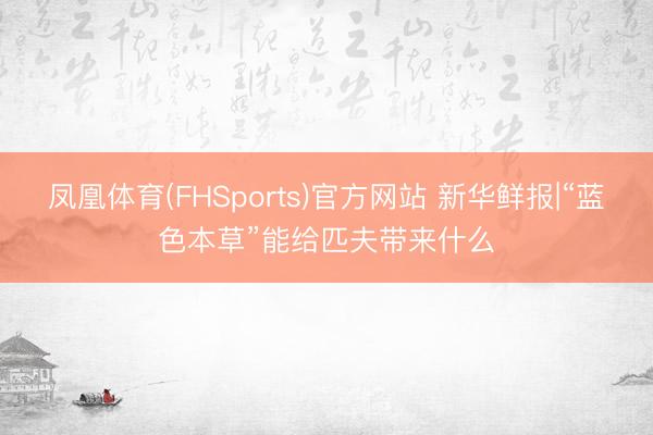 凤凰体育(FHSports)官方网站 新华鲜报|“蓝色本草”能给匹夫带来什么