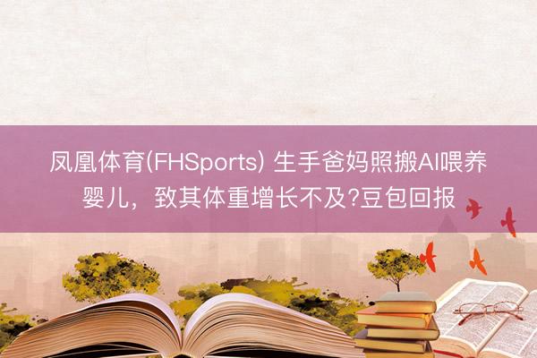凤凰体育(FHSports) 生手爸妈照搬AI喂养婴儿，致其体重增长不及?豆包回报