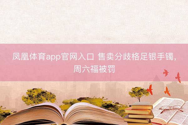 凤凰体育app官网入口 售卖分歧格足银手镯，周六福被罚