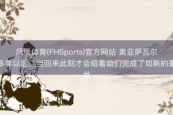 凤凰体育(FHSports)官方网站 奥亚萨瓦尔：多年以后，当回来此刻才会昭着咱们完成了如斯的豪举