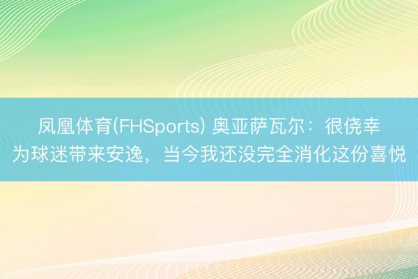 凤凰体育(FHSports) 奥亚萨瓦尔:很侥幸为球迷带来安逸,当今我还没完全消化这份喜悦