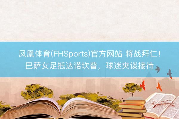 凤凰体育(FHSports)官方网站 将战拜仁！巴萨女足抵达诺坎普，球迷夹谈接待