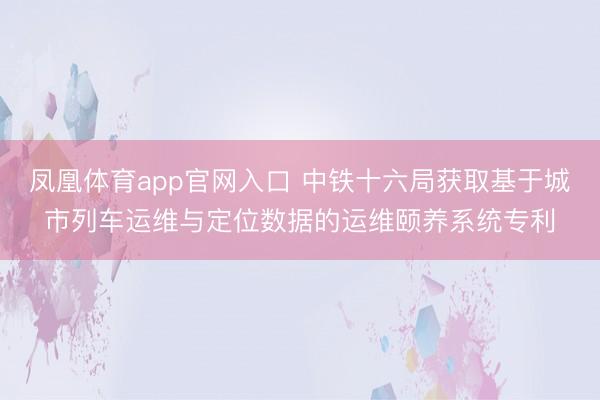 凤凰体育app官网入口 中铁十六局获取基于城市列车运维与定位数据的运维颐养系统专利