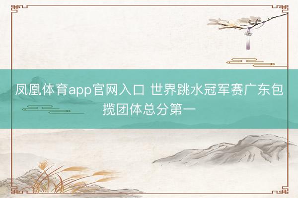 凤凰体育app官网入口 世界跳水冠军赛广东包揽团体总分第一